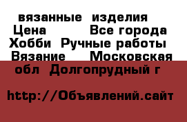 вязанные  изделия  › Цена ­ 100 - Все города Хобби. Ручные работы » Вязание   . Московская обл.,Долгопрудный г.